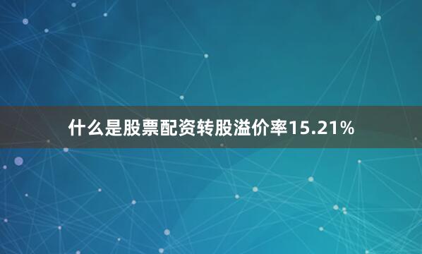 什么是股票配资转股溢价率15.21%