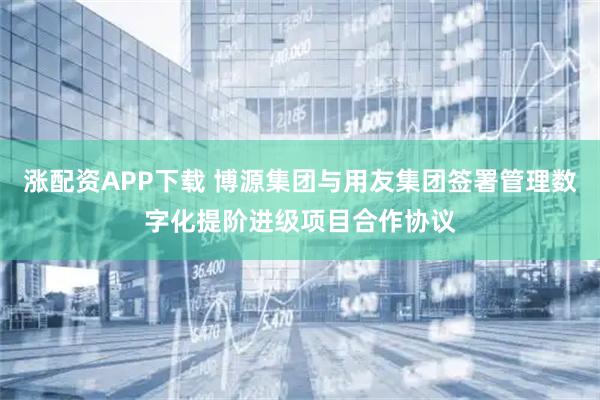涨配资APP下载 博源集团与用友集团签署管理数字化提阶进级项目合作协议