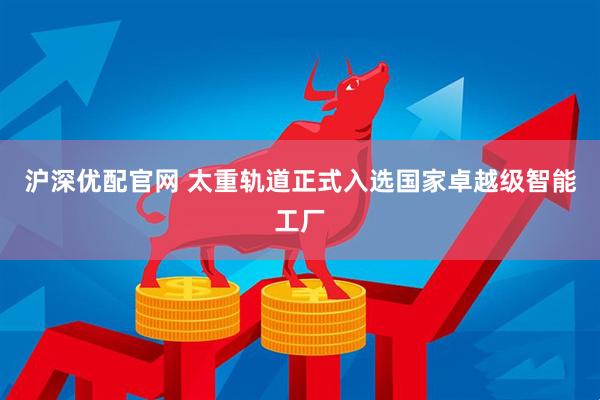 沪深优配官网 太重轨道正式入选国家卓越级智能工厂