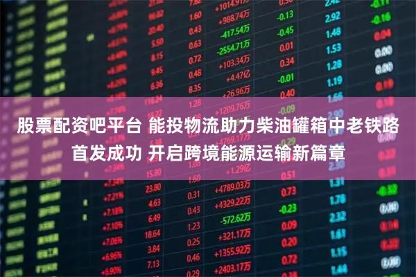 股票配资吧平台 能投物流助力柴油罐箱中老铁路首发成功 开启跨境能源运输新篇章