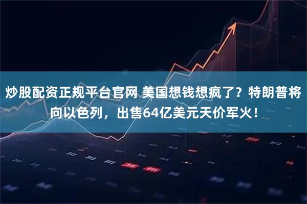 炒股配资正规平台官网 美国想钱想疯了？特朗普将向以色列，出售64亿美元天价军火！