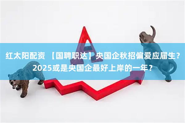 红太阳配资 【国聘职达】央国企秋招偏爱应届生？2025或是央国企最好上岸的一年？