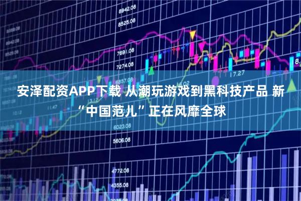 安泽配资APP下载 从潮玩游戏到黑科技产品 新“中国范儿”正在风靡全球