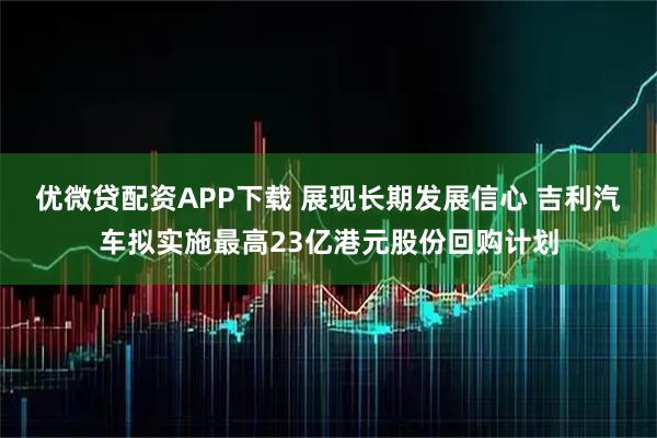 优微贷配资APP下载 展现长期发展信心 吉利汽车拟实施最高23亿港元股份回购计划