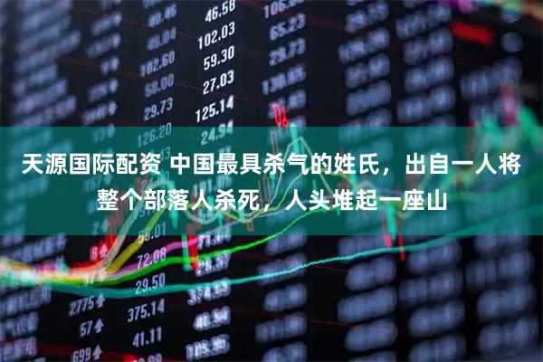 天源国际配资 中国最具杀气的姓氏，出自一人将整个部落人杀死，人头堆起一座山