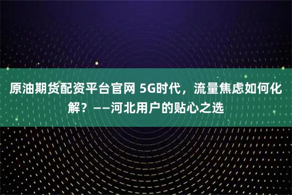 原油期货配资平台官网 5G时代，流量焦虑如何化解？——河北用户的贴心之选