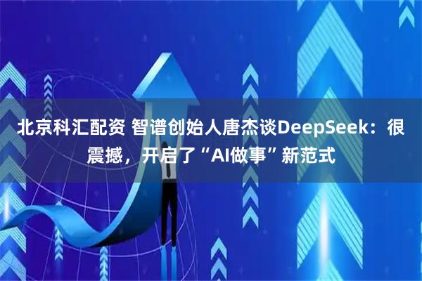 北京科汇配资 智谱创始人唐杰谈DeepSeek：很震撼，开启了“AI做事”新范式