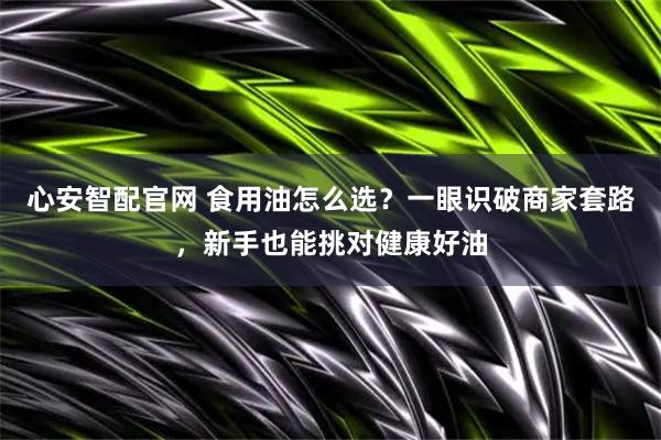 心安智配官网 食用油怎么选？一眼识破商家套路，新手也能挑对健康好油