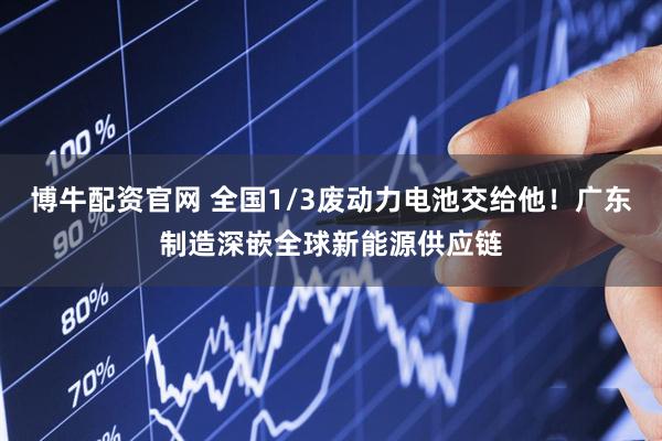 博牛配资官网 全国1/3废动力电池交给他！广东制造深嵌全球新能源供应链