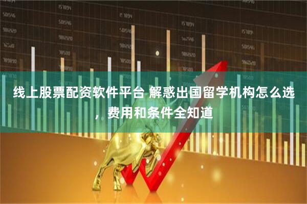 线上股票配资软件平台 解惑出国留学机构怎么选，费用和条件全知道