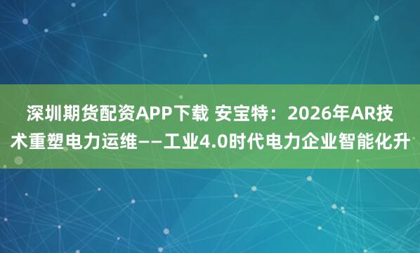 深圳期货配资APP下载 安宝特：2026年AR技术重塑电力运维——工业4.0时代电力企业智能化升