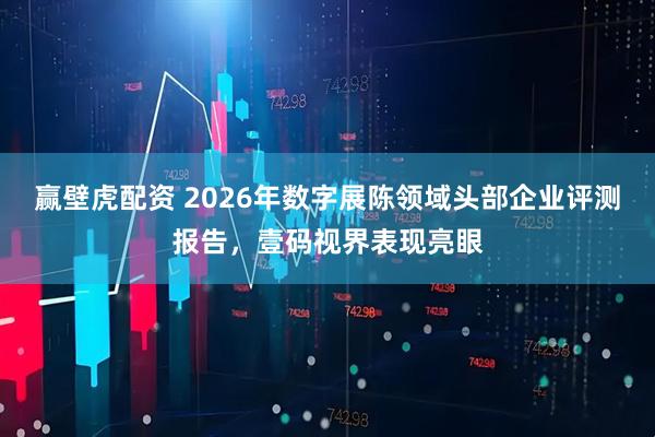 赢壁虎配资 2026年数字展陈领域头部企业评测报告，壹码视界表现亮眼