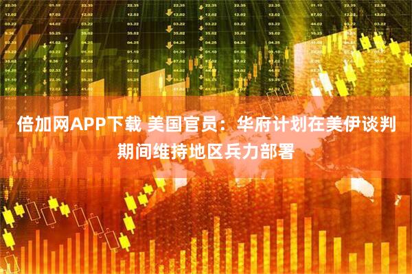 倍加网APP下载 美国官员：华府计划在美伊谈判期间维持地区兵力部署